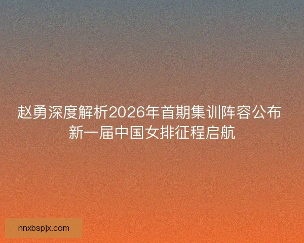 赵勇深度解析2026年首期集训阵容公布 新一届中国女排征程启航