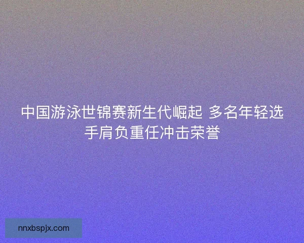 中国游泳世锦赛新生代崛起 多名年轻选手肩负重任冲击荣誉